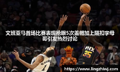 文班亚马首场比赛表现抢眼5次盖帽加上隔扣字母哥引发热烈讨论